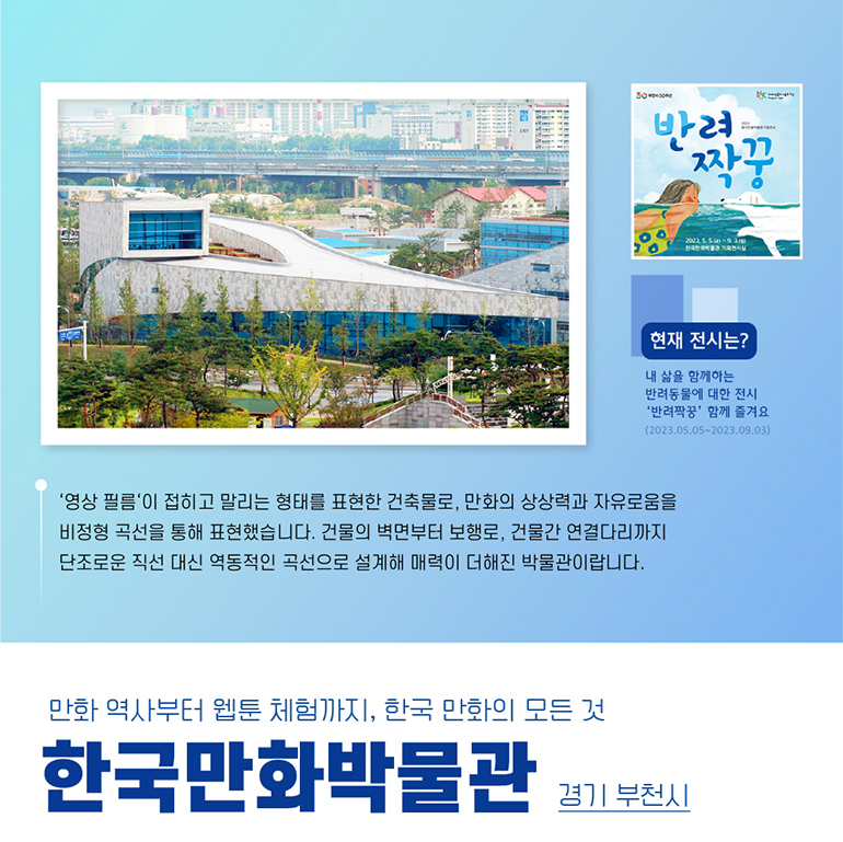 영상 필름이 접히고 말리는 형태를 표현한 건축물로, 만화의 상상력과 자유로움을 비정형 곡선을 통해 표현했습니다. 건물의 벽면부터 보행로, 건물간 연결다리까지 단조로운 직선 대신 역동적인 곡선으로 설계해 매력이 더해진 박물관이랍니다. 현재 전시는 내 삶을 함께하는 반려동물에 대한 전시 반려짝꿍 함께 즐겨요. 2023.05.05. 2023.09.03